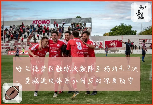 哈兰德禁区触球次数降至场均4.2次，曼城进攻体系如何应对深度防守