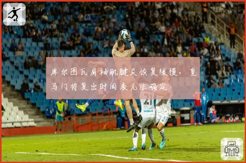 库尔图瓦肩袖肌腱炎恢复缓慢，皇马门将复出时间表无法确定