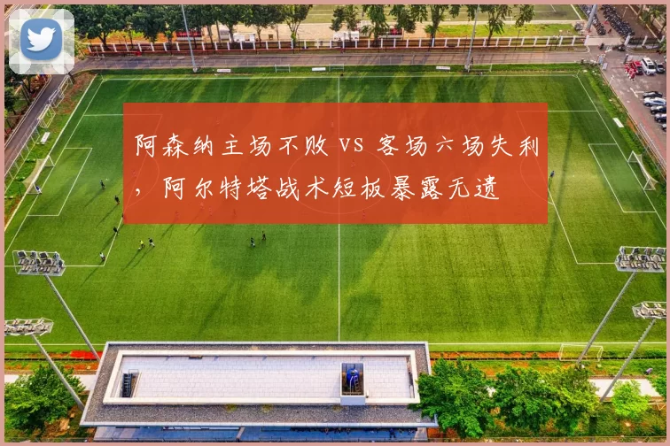 阿森纳主场不败 vs 客场六场失利，阿尔特塔战术短板暴露无遗