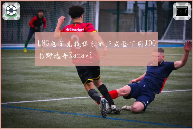 LNG电子竞技俱乐部正式签下前JDG打野选手Kanavi