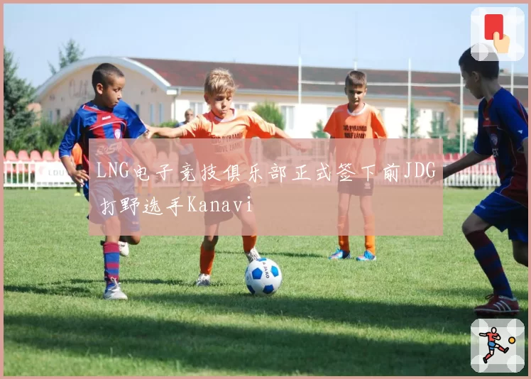 LNG电子竞技俱乐部正式签下前JDG打野选手Kanavi